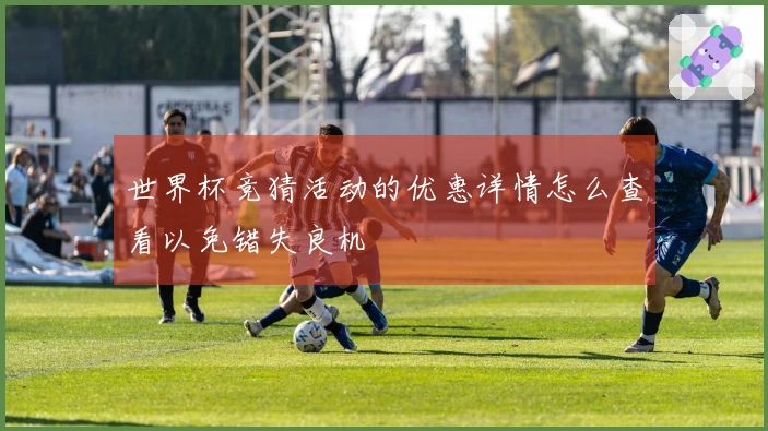 世界杯竞猜活动的优惠详情怎么查看以免错失良机