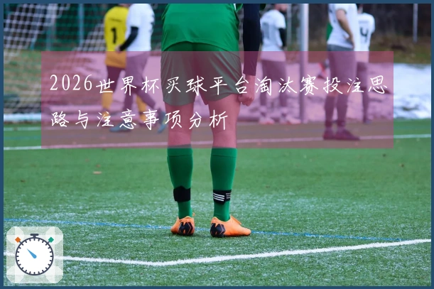 2026世界杯买球平台淘汰赛投注思路与注意事项分析