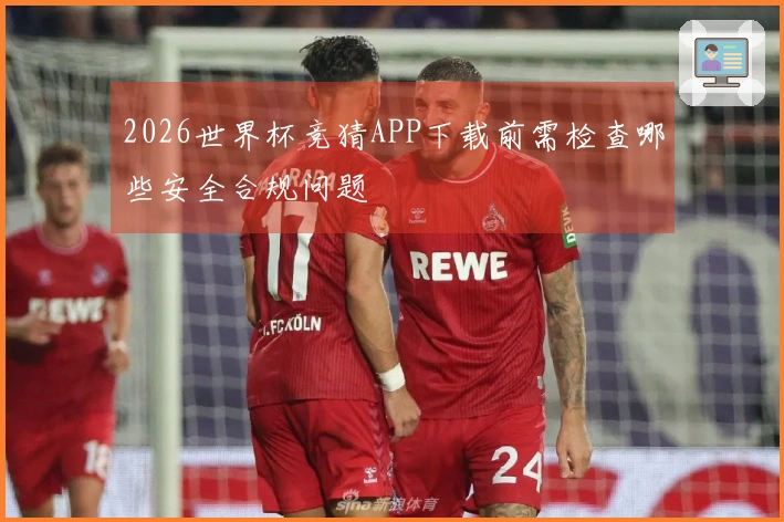 2026世界杯竞猜APP下载前需检查哪些安全合规问题